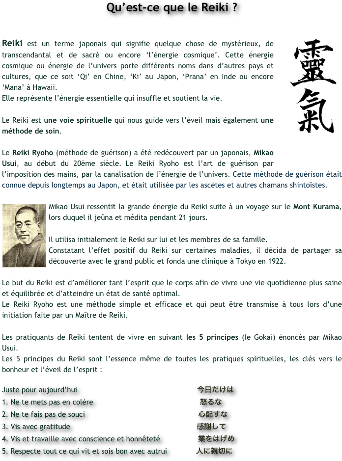 Qu’est-ce que le Reiki ?
￼
Reiki est un terme japonais qui signifie quelque chose de mystérieux, de transcendantal et de sacré ou encore ‘l’énergie cosmique’. Cette énergie cosmique ou énergie de l’univers porte différents noms dans d’autres pays et cultures, que ce soit ‘Qi’ en Chine, ‘Ki’ au Japon, ‘Prana’ en Inde ou encore ‘Mana’ à Hawaii. 
Elle représente l’énergie essentielle qui insuffle et soutient la vie. 

Le Reiki est une voie spirituelle qui nous guide vers l’éveil mais également une méthode de soin. 

Le Reiki Ryoho (méthode de guérison) a été redécouvert par un japonais, Mikao Usui, au début du 20ème siècle. Le Reiki Ryoho est l’art de guérison par l’imposition des mains, par la canalisation de l’énergie de l’univers. Cette méthode de guérison était connue depuis longtemps au Japon, et était utilisée par les ascètes et autres chamans shintoïstes.

￼Mikao Usui ressentit la grande énergie du Reiki suite à un voyage sur le Mont Kurama, lors duquel il jeûna et médita pendant 21 jours. 

Il utilisa initialement le Reiki sur lui et les membres de sa famille. 
Constatant l’effet positif du Reiki sur certaines maladies, il décida de partager sa découverte avec le grand public et fonda une clinique à Tokyo en 1922. 
 
Le but du Reiki est d’améliorer tant l’esprit que le corps afin de vivre une vie quotidienne plus saine et équilibrée et d’atteindre un état de santé optimal. 
Le Reiki Ryoho est une méthode simple et efficace et qui peut être transmise à tous lors d’une initiation faite par un Maître de Reiki.

Les pratiquants de Reiki tentent de vivre en suivant les 5 principes (le Gokai) énoncés par Mikao Usui. 
Les 5 principes du Reiki sont l’essence même de toutes les pratiques spirituelles, les clés vers le bonheur et l’éveil de l’esprit :
 
Juste pour aujourd’hui                                                      今日だけは   
1. Ne te mets pas en colère                                                怒るな             2. Ne te fais pas de souci                                                   心配すな           3. Vis avec gratitude                                                         感謝して           4. Vis et travaille avec conscience et honnêteté                 業をはげめ        5. Respecte tout ce qui vit et sois bon avec autrui             人に親切に       