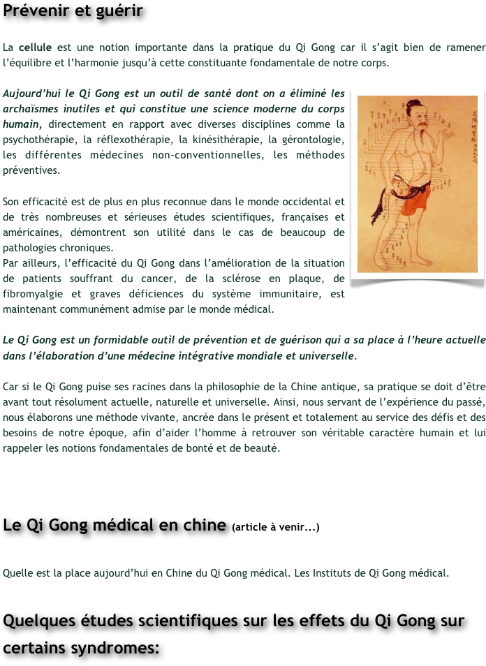 Prévenir et guérir

La cellule est une notion importante dans la pratique du Qi Gong car il s’agit bien de ramener l’équilibre et l’harmonie jusqu’à cette constituante fondamentale de notre corps. 

￼Aujourd’hui le Qi Gong est un outil de santé dont on a éliminé les archaïsmes inutiles et qui constitue une science moderne du corps humain, directement en rapport avec diverses disciplines comme la psychothérapie, la réflexothérapie, la kinésithérapie, la gérontologie, les différentes médecines non-conventionnelles, les méthodes préventives.

Son efficacité est de plus en plus reconnue dans le monde occidental et de très nombreuses et sérieuses études scientifiques, françaises et américaines, démontrent son utilité dans le cas de beaucoup de pathologies chroniques. 
Par ailleurs, l’efficacité du Qi Gong dans l’amélioration de la situation de patients souffrant du cancer, de la sclérose en plaque, de fibromyalgie et graves déficiences du système immunitaire, est maintenant communément admise par le monde médical. 

Le Qi Gong est un formidable outil de prévention et de guérison qui a sa place à l’heure actuelle dans l’élaboration d’une médecine intégrative mondiale et universelle.

Car si le Qi Gong puise ses racines dans la philosophie de la Chine antique, sa pratique se doit d’être avant tout résolument actuelle, naturelle et universelle. Ainsi, nous servant de l’expérience du passé, nous élaborons une méthode vivante, ancrée dans le présent et totalement au service des défis et des besoins de notre époque, afin d’aider l’homme à retrouver son véritable caractère humain et lui rappeler les notions fondamentales de bonté et de beauté.


Le Qi Gong médical en chine (article à venir...)

Quelle est la place aujourd’hui en Chine du Qi Gong médical. Les Instituts de Qi Gong médical.

Quelques études scientifiques sur les effets du Qi Gong sur certains syndromes:
